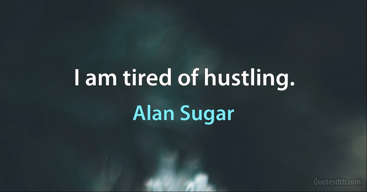 I am tired of hustling. (Alan Sugar)