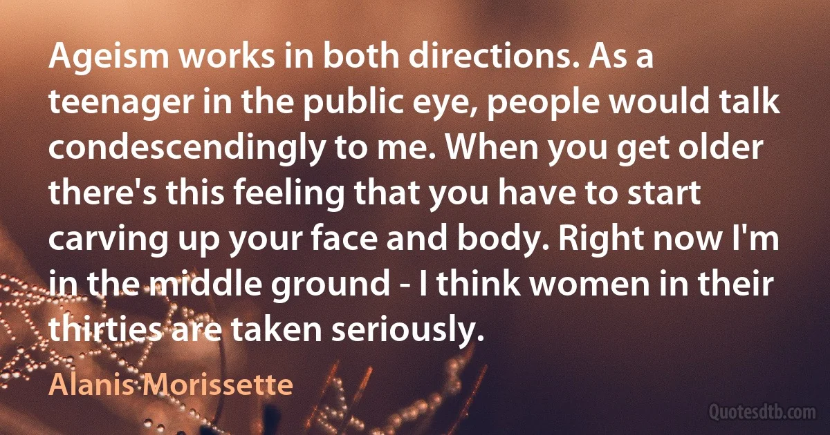 Ageism works in both directions. As a teenager in the public eye, people would talk condescendingly to me. When you get older there's this feeling that you have to start carving up your face and body. Right now I'm in the middle ground - I think women in their thirties are taken seriously. (Alanis Morissette)