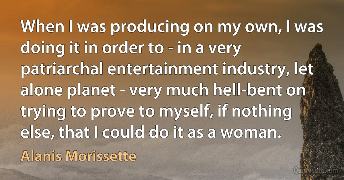 When I was producing on my own, I was doing it in order to - in a very patriarchal entertainment industry, let alone planet - very much hell-bent on trying to prove to myself, if nothing else, that I could do it as a woman. (Alanis Morissette)