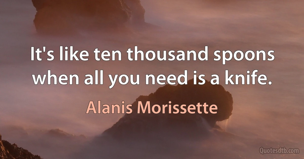 It's like ten thousand spoons when all you need is a knife. (Alanis Morissette)