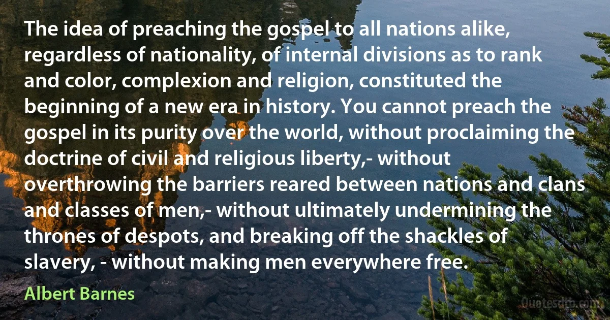 The idea of preaching the gospel to all nations alike, regardless of nationality, of internal divisions as to rank and color, complexion and religion, constituted the beginning of a new era in history. You cannot preach the gospel in its purity over the world, without proclaiming the doctrine of civil and religious liberty,- without overthrowing the barriers reared between nations and clans and classes of men,- without ultimately undermining the thrones of despots, and breaking off the shackles of slavery, - without making men everywhere free. (Albert Barnes)