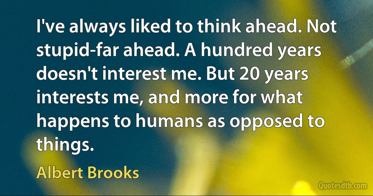 I've always liked to think ahead. Not stupid-far ahead. A hundred years doesn't interest me. But 20 years interests me, and more for what happens to humans as opposed to things. (Albert Brooks)