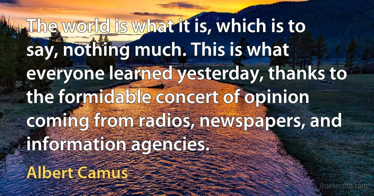 The world is what it is, which is to say, nothing much. This is what everyone learned yesterday, thanks to the formidable concert of opinion coming from radios, newspapers, and information agencies. (Albert Camus)