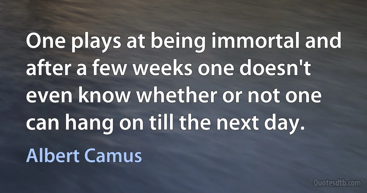 One plays at being immortal and after a few weeks one doesn't even know whether or not one can hang on till the next day. (Albert Camus)