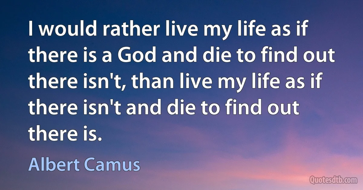 I would rather live my life as if there is a God and die to find out there isn't, than live my life as if there isn't and die to find out there is. (Albert Camus)