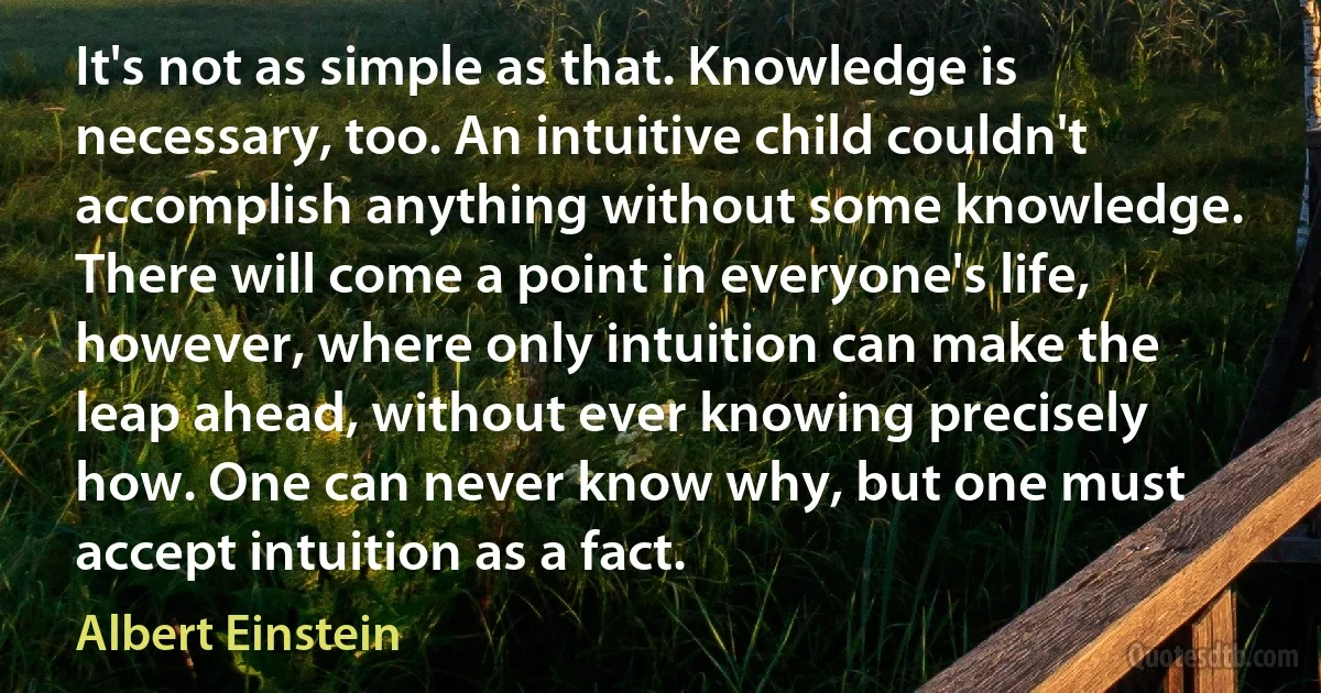 It's not as simple as that. Knowledge is necessary, too. An intuitive child couldn't accomplish anything without some knowledge. There will come a point in everyone's life, however, where only intuition can make the leap ahead, without ever knowing precisely how. One can never know why, but one must accept intuition as a fact. (Albert Einstein)