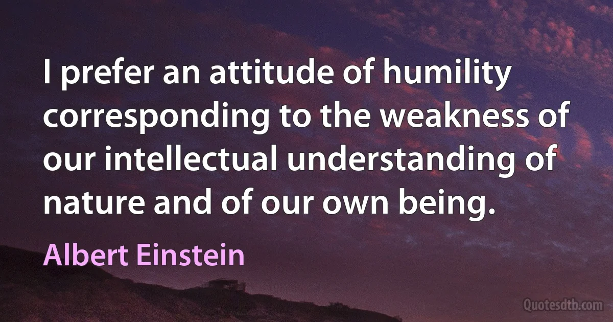 I prefer an attitude of humility corresponding to the weakness of our intellectual understanding of nature and of our own being. (Albert Einstein)