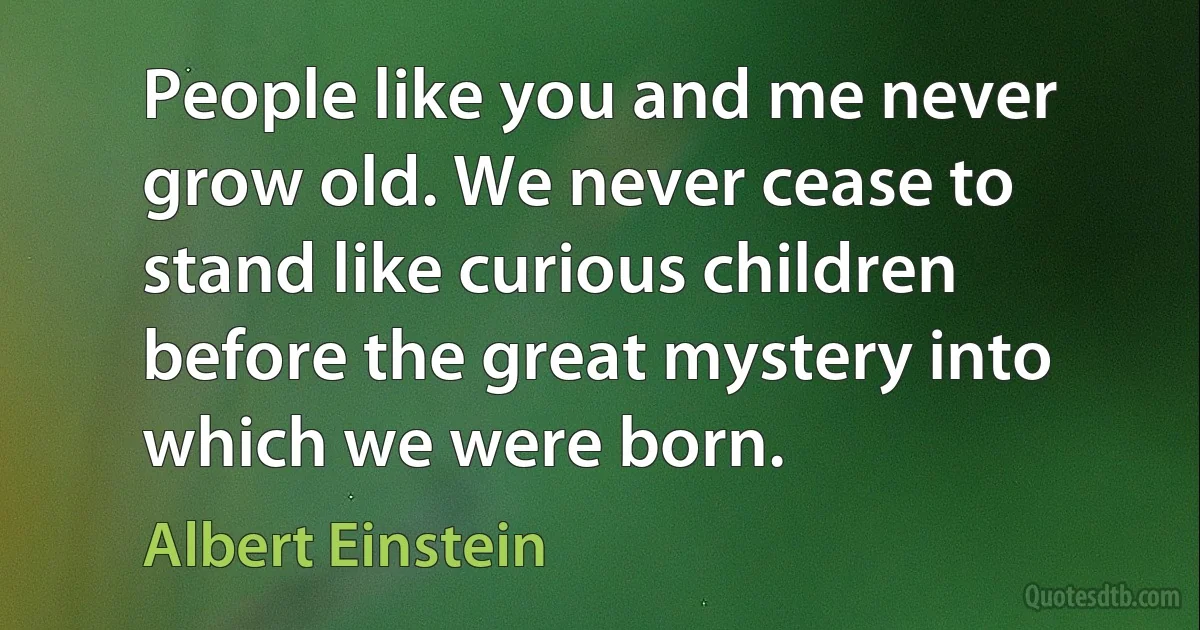 People like you and me never grow old. We never cease to stand like curious children before the great mystery into which we were born. (Albert Einstein)