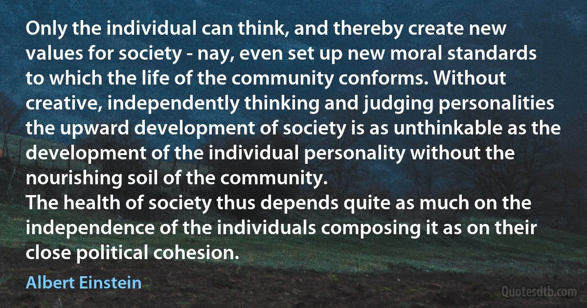 Only the individual can think, and thereby create new values for society - nay, even set up new moral standards to which the life of the community conforms. Without creative, independently thinking and judging personalities the upward development of society is as unthinkable as the development of the individual personality without the nourishing soil of the community.
The health of society thus depends quite as much on the independence of the individuals composing it as on their close political cohesion. (Albert Einstein)