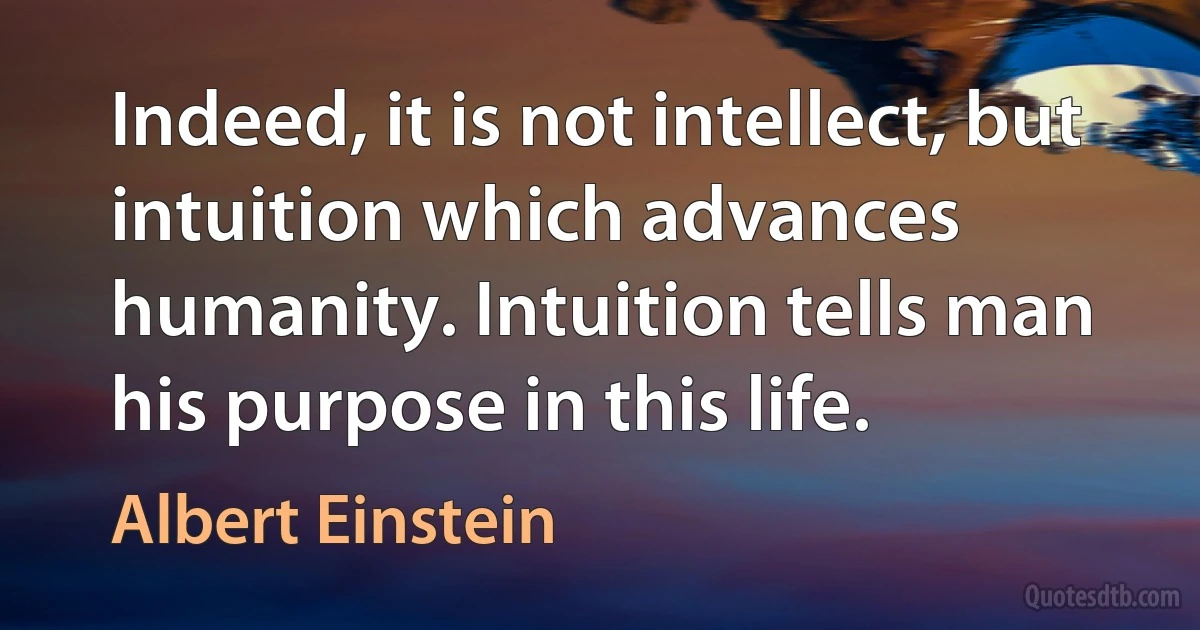 Indeed, it is not intellect, but intuition which advances humanity. Intuition tells man his purpose in this life. (Albert Einstein)