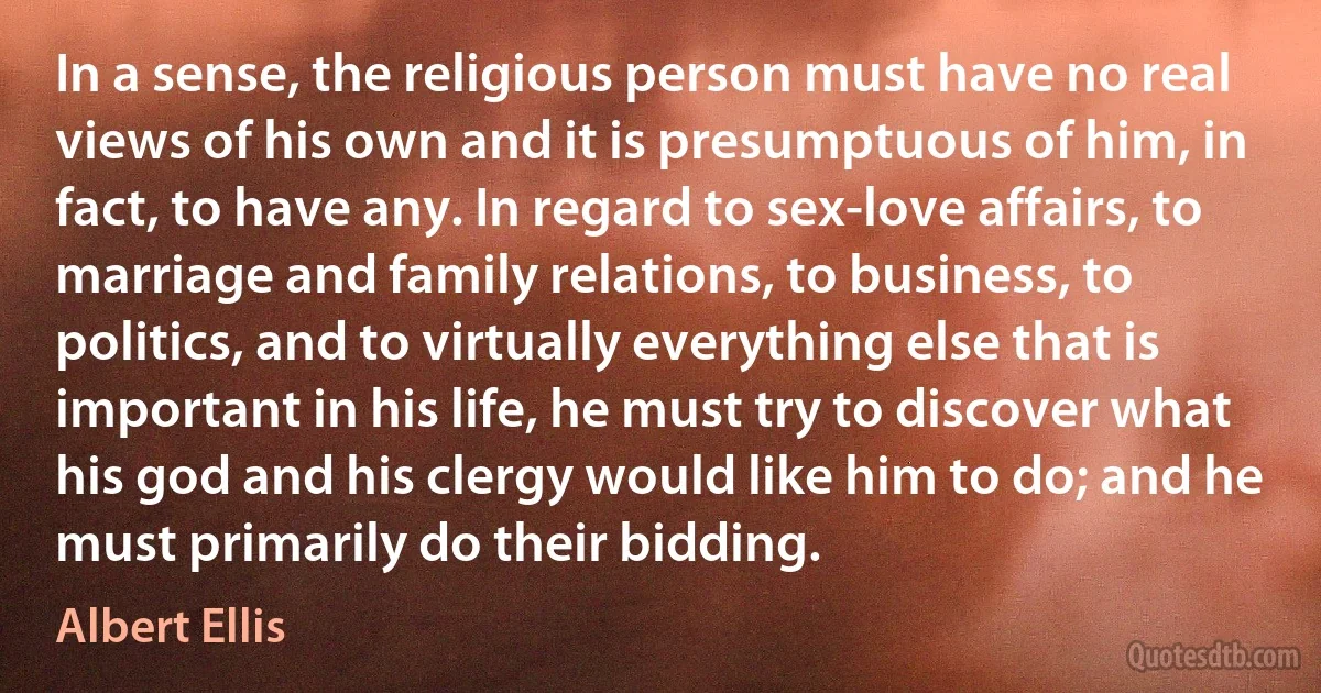 In a sense, the religious person must have no real views of his own and it is presumptuous of him, in fact, to have any. In regard to sex-love affairs, to marriage and family relations, to business, to politics, and to virtually everything else that is important in his life, he must try to discover what his god and his clergy would like him to do; and he must primarily do their bidding. (Albert Ellis)