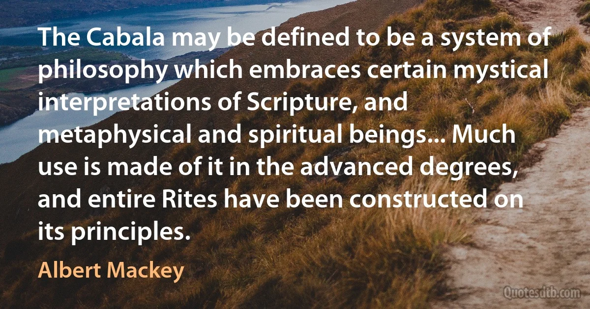 The Cabala may be defined to be a system of philosophy which embraces certain mystical interpretations of Scripture, and metaphysical and spiritual beings... Much use is made of it in the advanced degrees, and entire Rites have been constructed on its principles. (Albert Mackey)