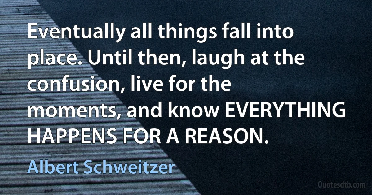 Eventually all things fall into place. Until then, laugh at the confusion, live for the moments, and know EVERYTHING HAPPENS FOR A REASON. (Albert Schweitzer)