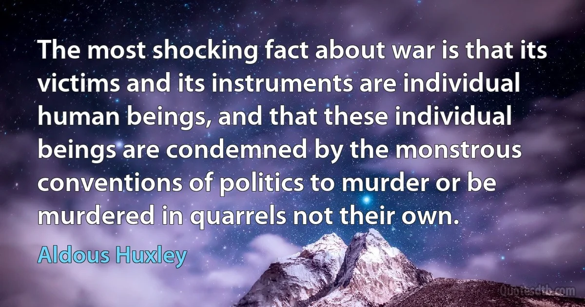 The most shocking fact about war is that its victims and its instruments are individual human beings, and that these individual beings are condemned by the monstrous conventions of politics to murder or be murdered in quarrels not their own. (Aldous Huxley)