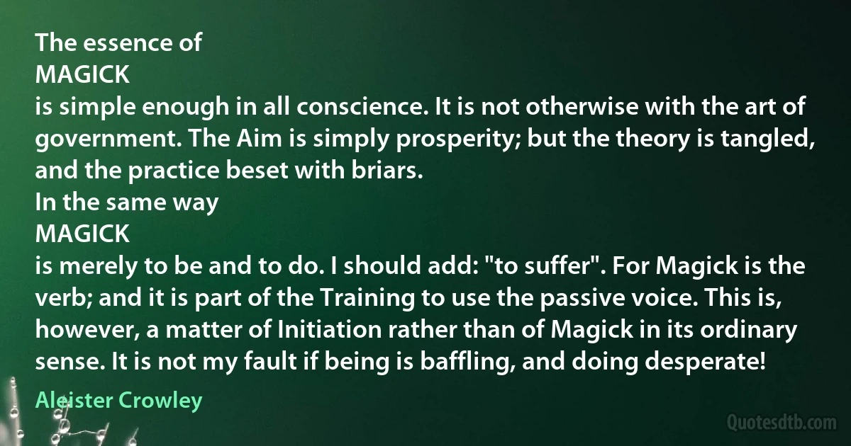 The essence of
MAGICK
is simple enough in all conscience. It is not otherwise with the art of government. The Aim is simply prosperity; but the theory is tangled, and the practice beset with briars.
In the same way
MAGICK
is merely to be and to do. I should add: "to suffer". For Magick is the verb; and it is part of the Training to use the passive voice. This is, however, a matter of Initiation rather than of Magick in its ordinary sense. It is not my fault if being is baffling, and doing desperate! (Aleister Crowley)