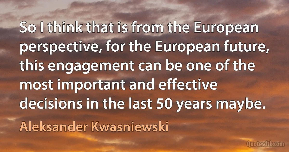 So I think that is from the European perspective, for the European future, this engagement can be one of the most important and effective decisions in the last 50 years maybe. (Aleksander Kwasniewski)