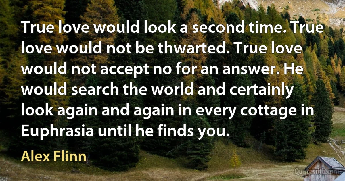 True love would look a second time. True love would not be thwarted. True love would not accept no for an answer. He would search the world and certainly look again and again in every cottage in Euphrasia until he finds you. (Alex Flinn)