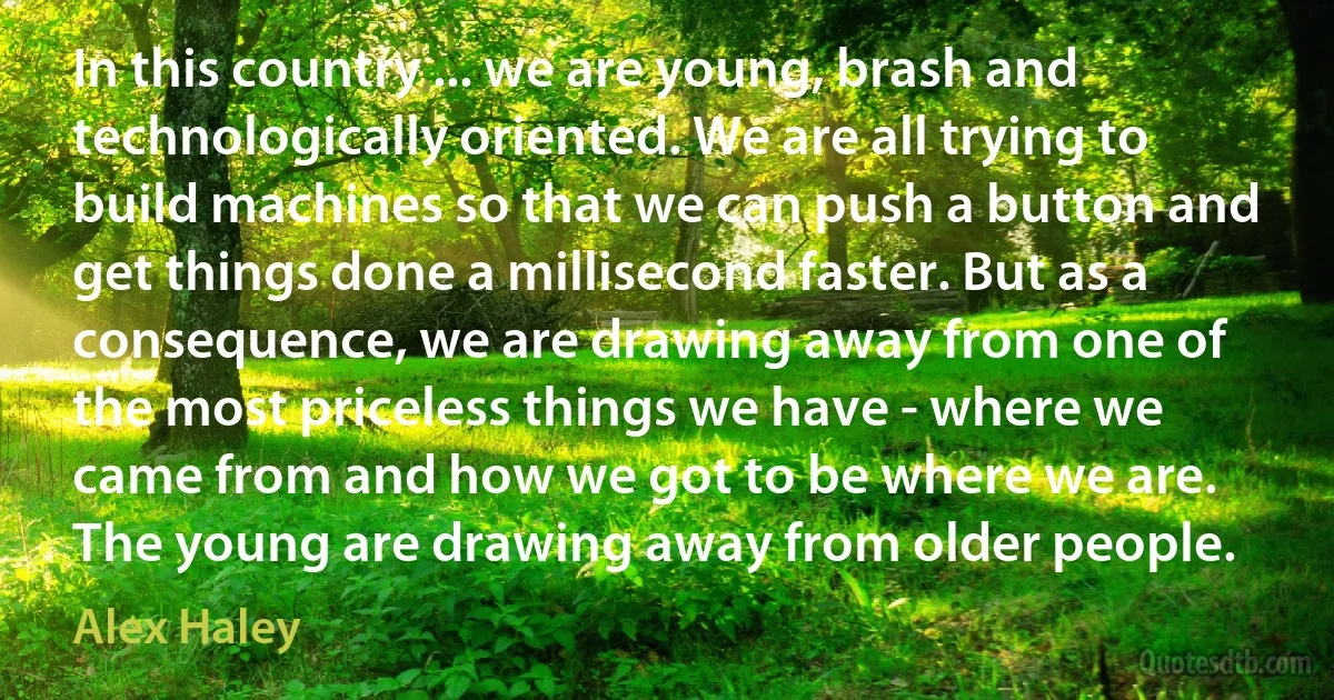 In this country ... we are young, brash and technologically oriented. We are all trying to build machines so that we can push a button and get things done a millisecond faster. But as a consequence, we are drawing away from one of the most priceless things we have - where we came from and how we got to be where we are. The young are drawing away from older people. (Alex Haley)