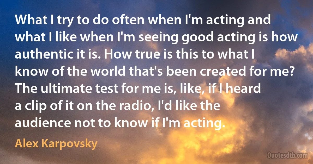 What I try to do often when I'm acting and what I like when I'm seeing good acting is how authentic it is. How true is this to what I know of the world that's been created for me? The ultimate test for me is, like, if I heard a clip of it on the radio, I'd like the audience not to know if I'm acting. (Alex Karpovsky)