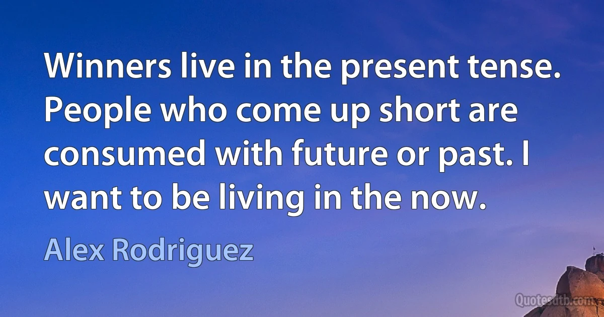 Winners live in the present tense. People who come up short are consumed with future or past. I want to be living in the now. (Alex Rodriguez)