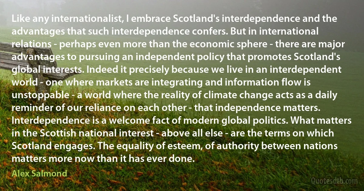 Like any internationalist, I embrace Scotland's interdependence and the advantages that such interdependence confers. But in international relations - perhaps even more than the economic sphere - there are major advantages to pursuing an independent policy that promotes Scotland's global interests. Indeed it precisely because we live in an interdependent world - one where markets are integrating and information flow is unstoppable - a world where the reality of climate change acts as a daily reminder of our reliance on each other - that independence matters. Interdependence is a welcome fact of modern global politics. What matters in the Scottish national interest - above all else - are the terms on which Scotland engages. The equality of esteem, of authority between nations matters more now than it has ever done. (Alex Salmond)