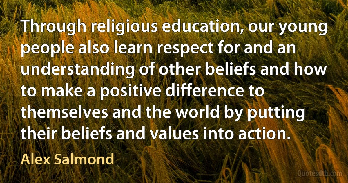 Through religious education, our young people also learn respect for and an understanding of other beliefs and how to make a positive difference to themselves and the world by putting their beliefs and values into action. (Alex Salmond)