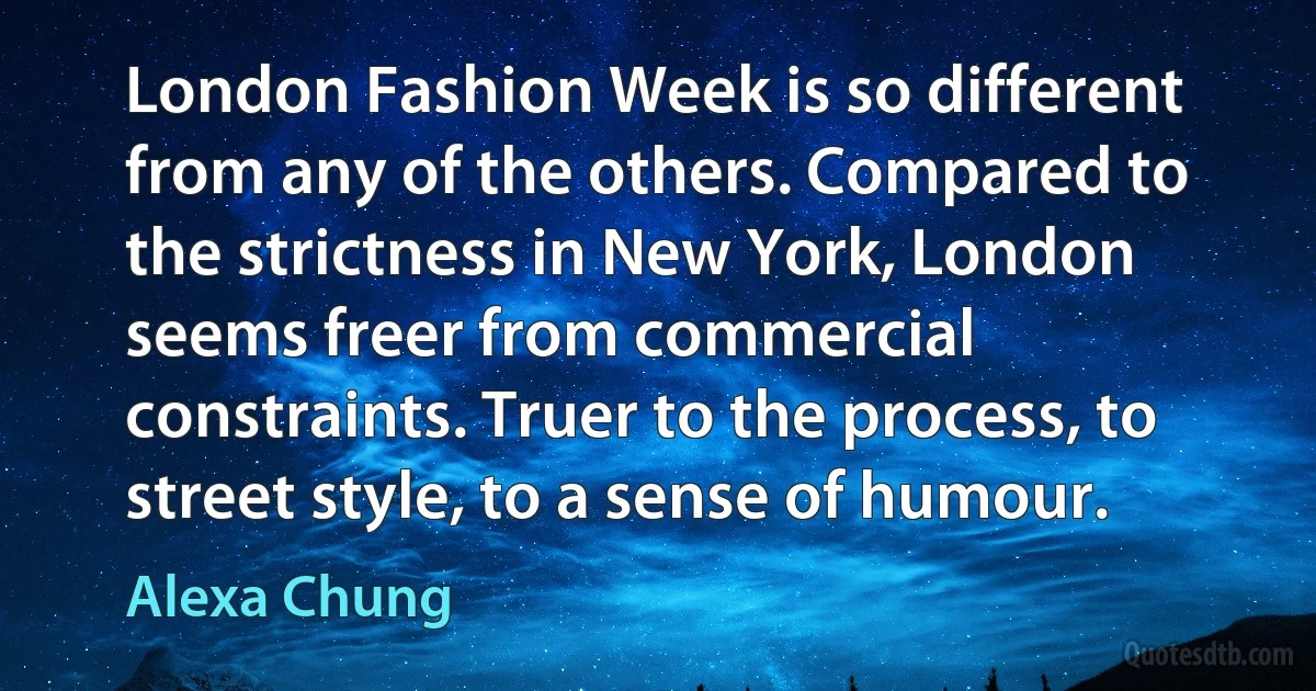 London Fashion Week is so different from any of the others. Compared to the strictness in New York, London seems freer from commercial constraints. Truer to the process, to street style, to a sense of humour. (Alexa Chung)