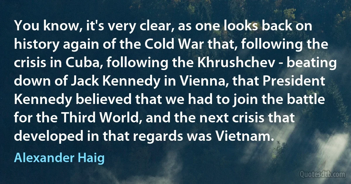 You know, it's very clear, as one looks back on history again of the Cold War that, following the crisis in Cuba, following the Khrushchev - beating down of Jack Kennedy in Vienna, that President Kennedy believed that we had to join the battle for the Third World, and the next crisis that developed in that regards was Vietnam. (Alexander Haig)