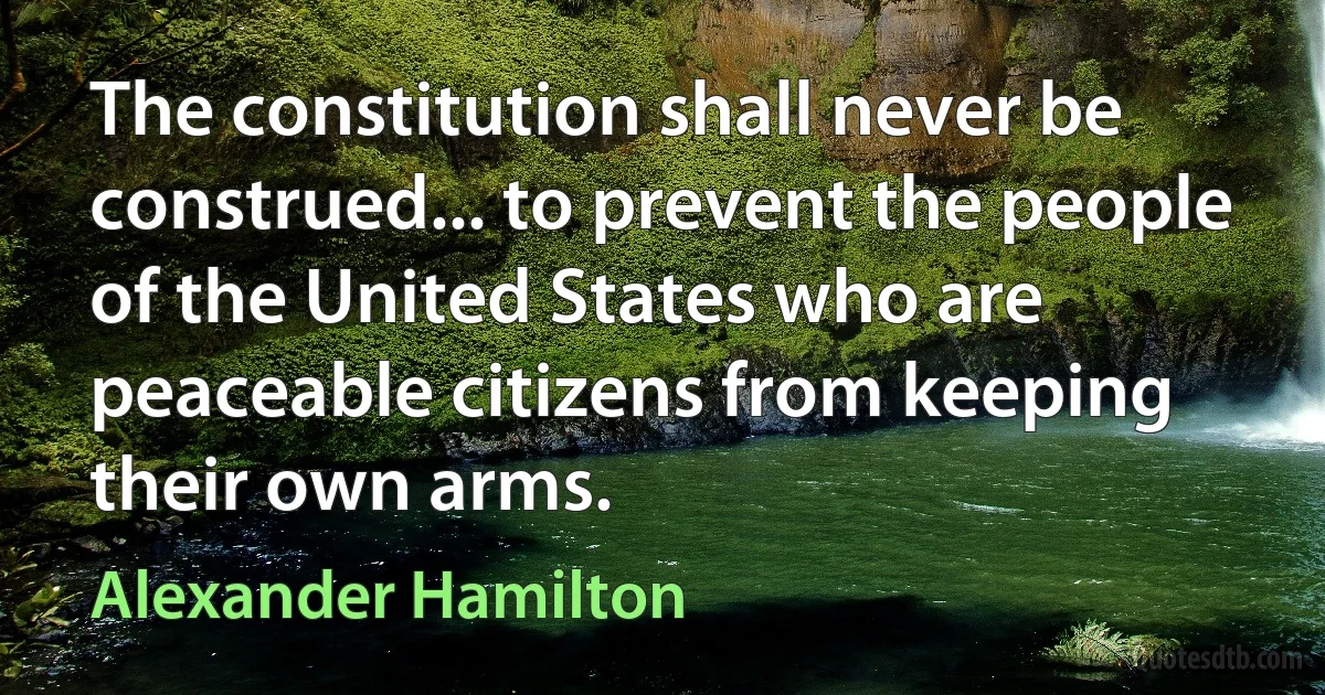 The constitution shall never be construed... to prevent the people of the United States who are peaceable citizens from keeping their own arms. (Alexander Hamilton)