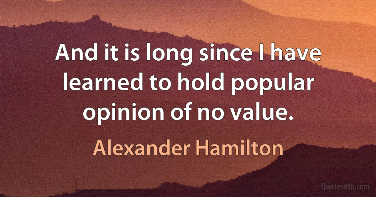 And it is long since I have learned to hold popular opinion of no value. (Alexander Hamilton)