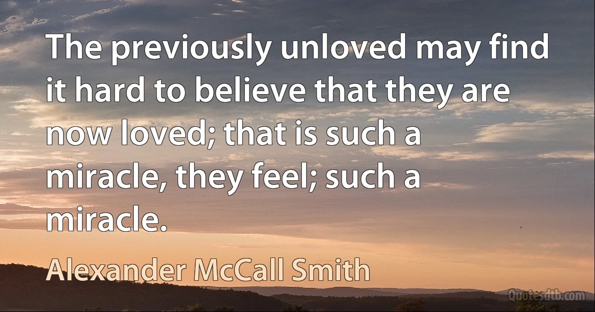 The previously unloved may find it hard to believe that they are now loved; that is such a miracle, they feel; such a miracle. (Alexander McCall Smith)