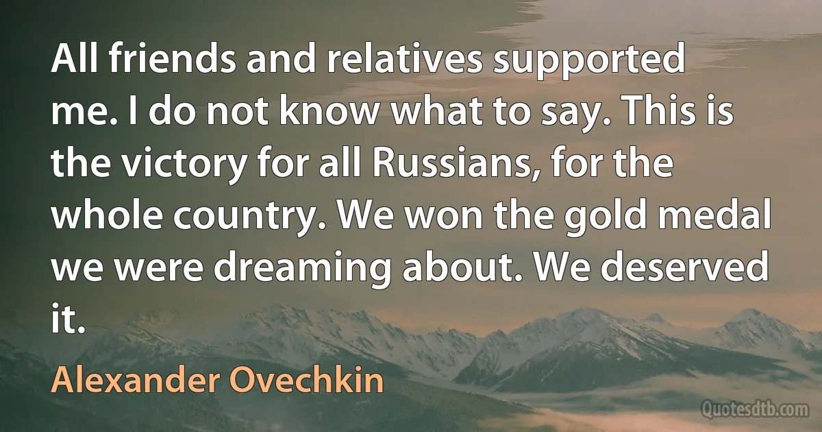 All friends and relatives supported me. I do not know what to say. This is the victory for all Russians, for the whole country. We won the gold medal we were dreaming about. We deserved it. (Alexander Ovechkin)