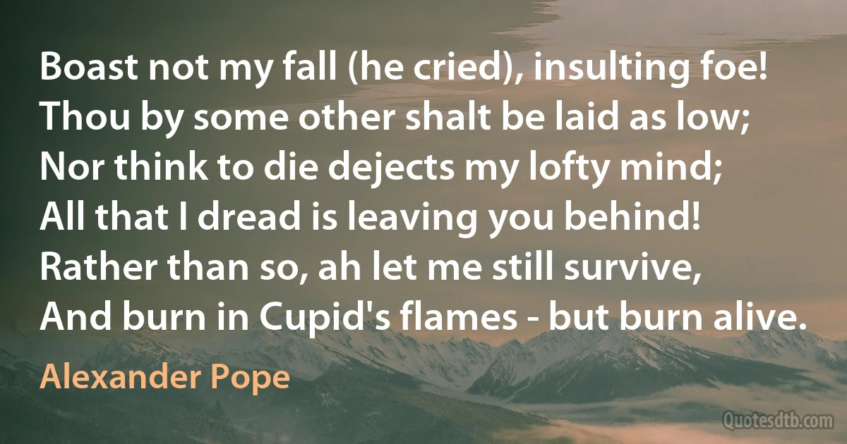 Boast not my fall (he cried), insulting foe!
Thou by some other shalt be laid as low;
Nor think to die dejects my lofty mind;
All that I dread is leaving you behind!
Rather than so, ah let me still survive,
And burn in Cupid's flames - but burn alive. (Alexander Pope)