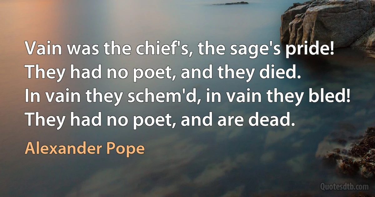 Vain was the chief's, the sage's pride!
They had no poet, and they died.
In vain they schem'd, in vain they bled!
They had no poet, and are dead. (Alexander Pope)