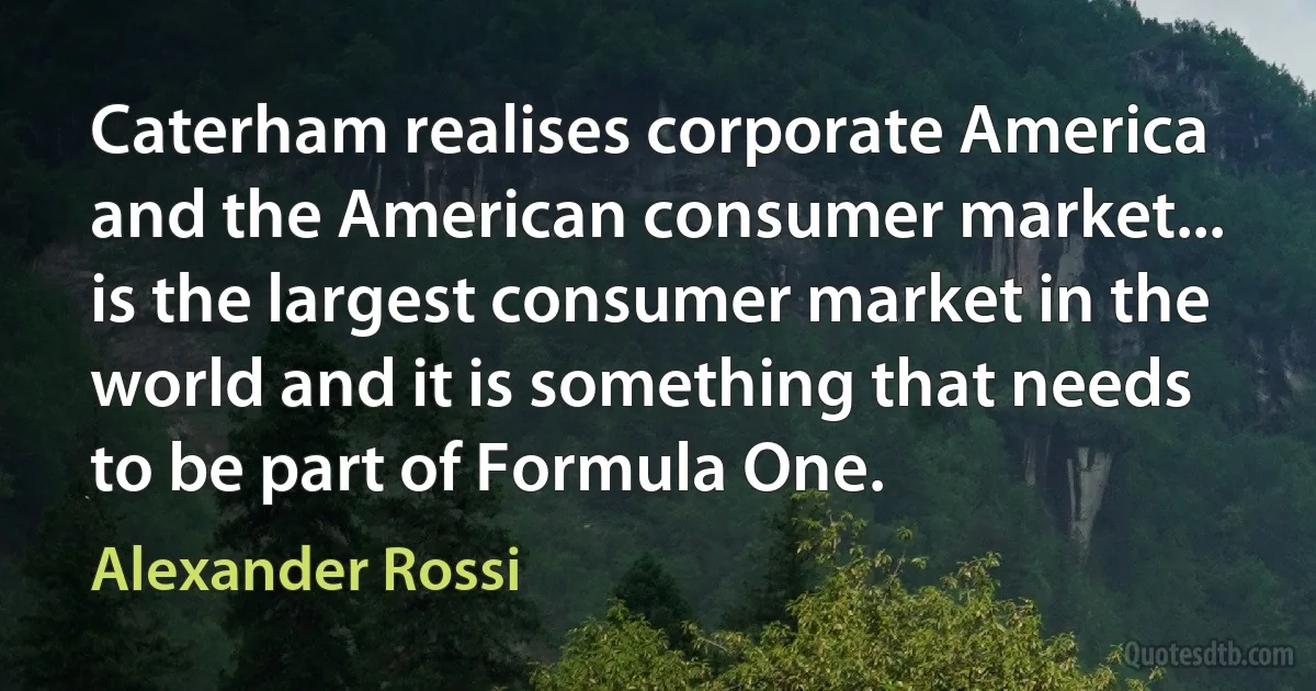 Caterham realises corporate America and the American consumer market... is the largest consumer market in the world and it is something that needs to be part of Formula One. (Alexander Rossi)