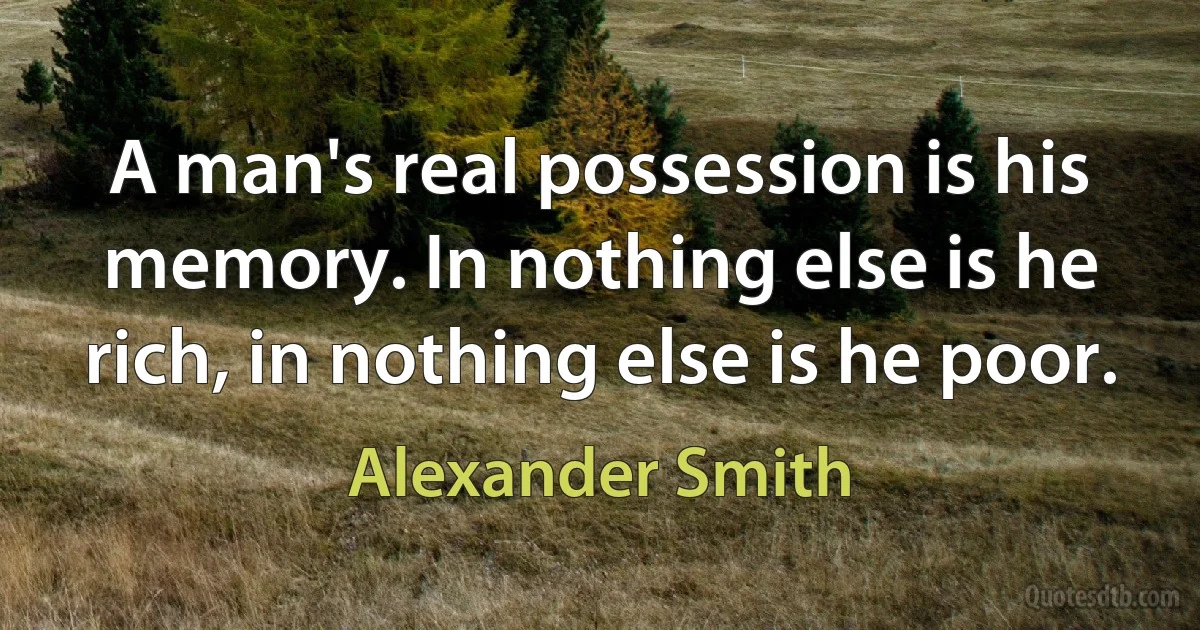 A man's real possession is his memory. In nothing else is he rich, in nothing else is he poor. (Alexander Smith)