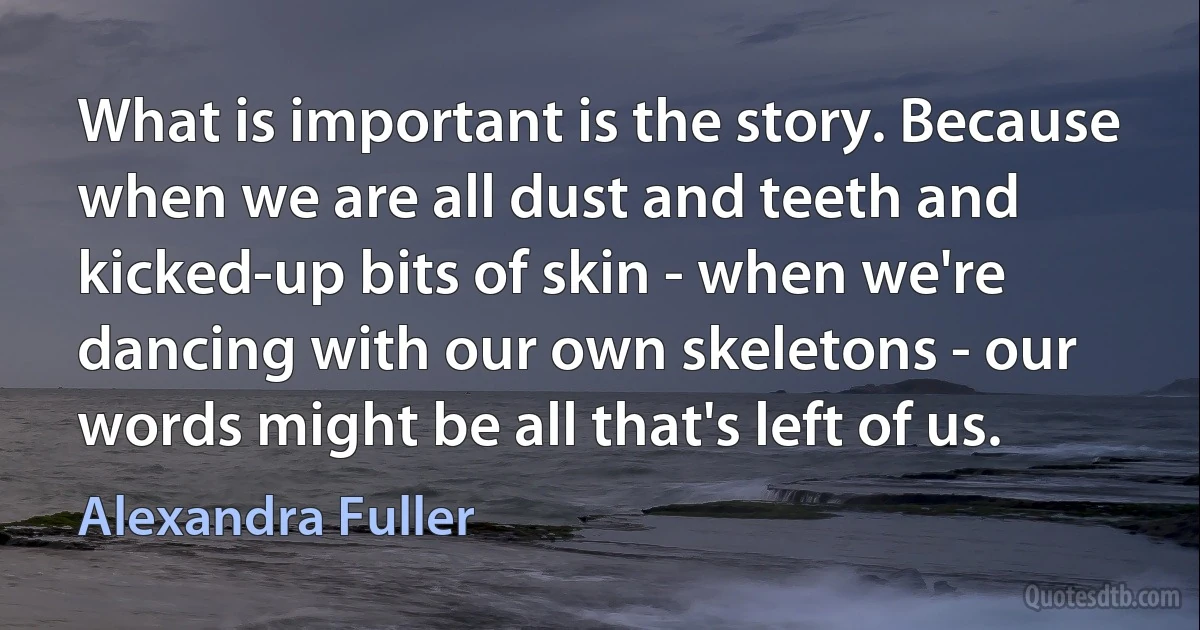 What is important is the story. Because when we are all dust and teeth and kicked-up bits of skin - when we're dancing with our own skeletons - our words might be all that's left of us. (Alexandra Fuller)