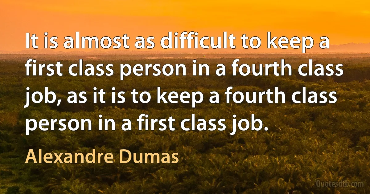 It is almost as difficult to keep a first class person in a fourth class job, as it is to keep a fourth class person in a first class job. (Alexandre Dumas)