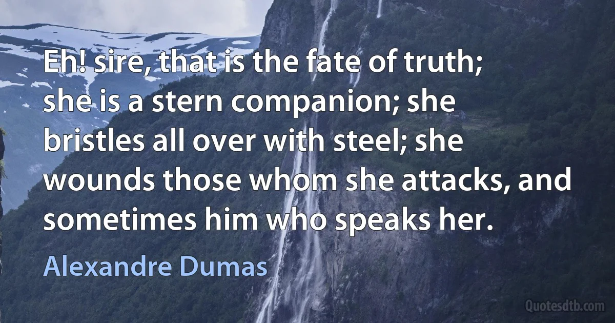 Eh! sire, that is the fate of truth; she is a stern companion; she bristles all over with steel; she wounds those whom she attacks, and sometimes him who speaks her. (Alexandre Dumas)