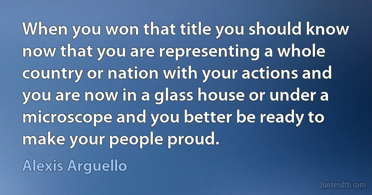 When you won that title you should know now that you are representing a whole country or nation with your actions and you are now in a glass house or under a microscope and you better be ready to make your people proud. (Alexis Arguello)