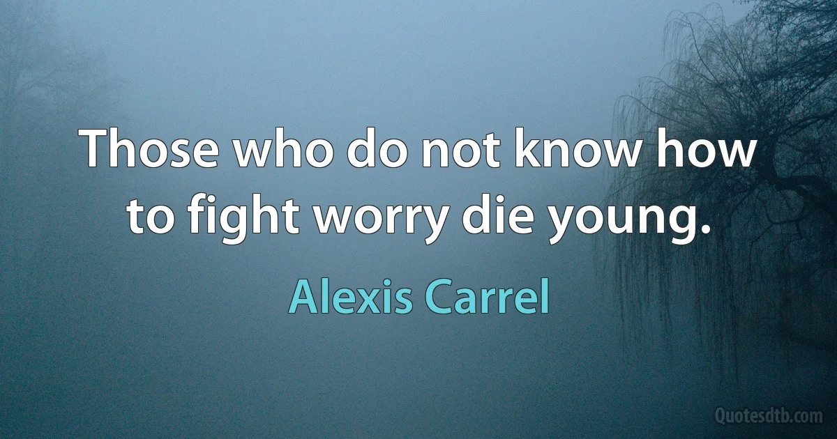 Those who do not know how to fight worry die young. (Alexis Carrel)