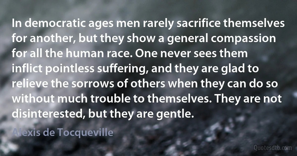 In democratic ages men rarely sacrifice themselves for another, but they show a general compassion for all the human race. One never sees them inflict pointless suffering, and they are glad to relieve the sorrows of others when they can do so without much trouble to themselves. They are not disinterested, but they are gentle. (Alexis de Tocqueville)