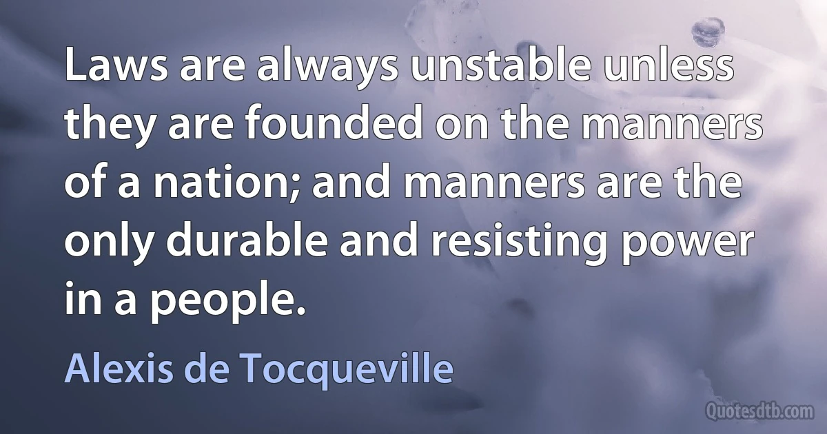 Laws are always unstable unless they are founded on the manners of a nation; and manners are the only durable and resisting power in a people. (Alexis de Tocqueville)