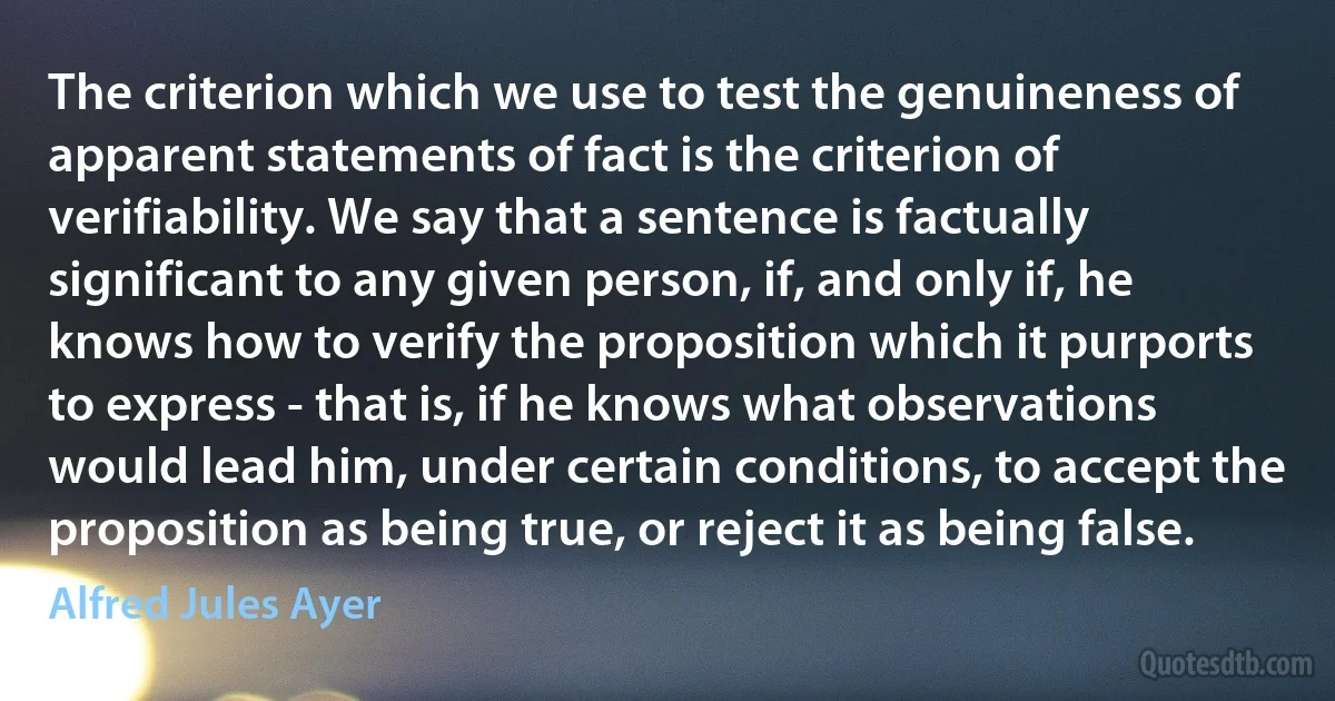 The criterion which we use to test the genuineness of apparent statements of fact is the criterion of verifiability. We say that a sentence is factually significant to any given person, if, and only if, he knows how to verify the proposition which it purports to express - that is, if he knows what observations would lead him, under certain conditions, to accept the proposition as being true, or reject it as being false. (Alfred Jules Ayer)