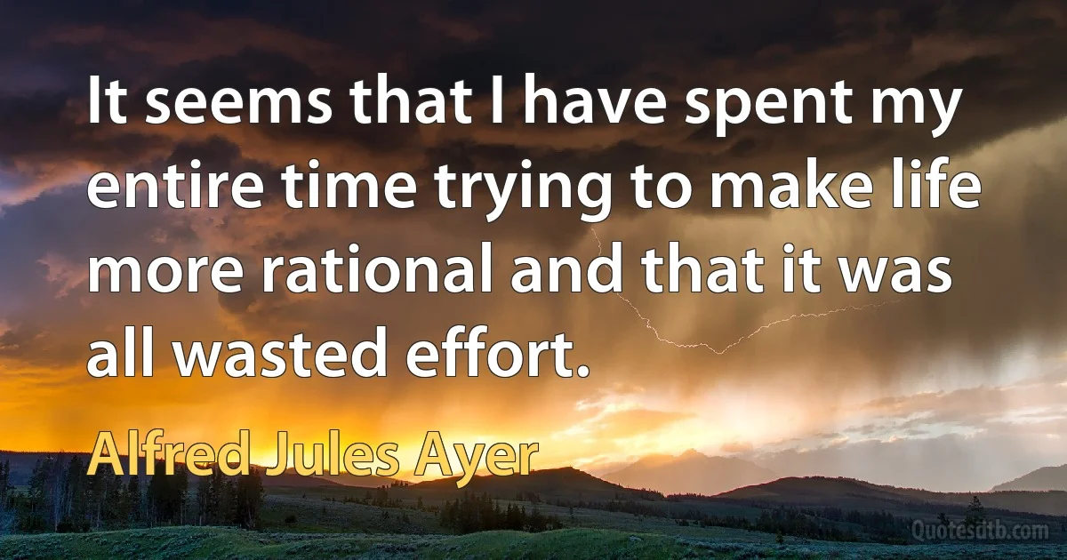 It seems that I have spent my entire time trying to make life more rational and that it was all wasted effort. (Alfred Jules Ayer)