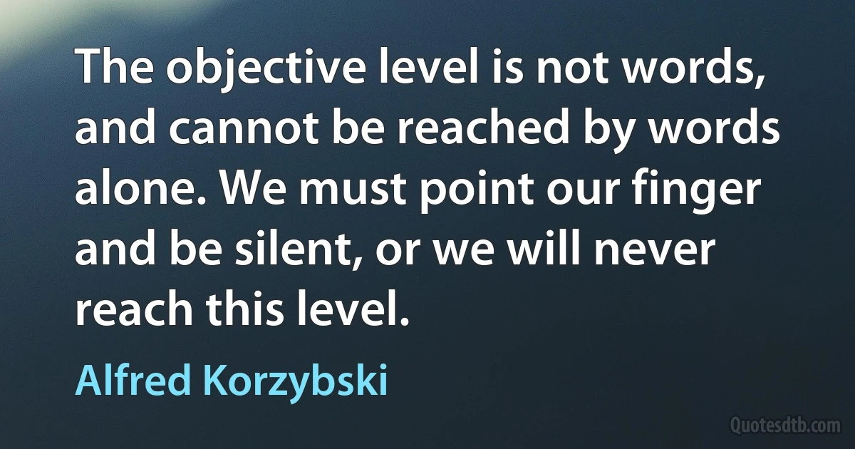 The objective level is not words, and cannot be reached by words alone. We must point our finger and be silent, or we will never reach this level. (Alfred Korzybski)