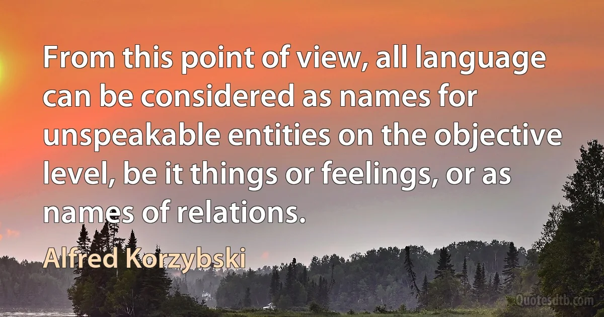 From this point of view, all language can be considered as names for unspeakable entities on the objective level, be it things or feelings, or as names of relations. (Alfred Korzybski)