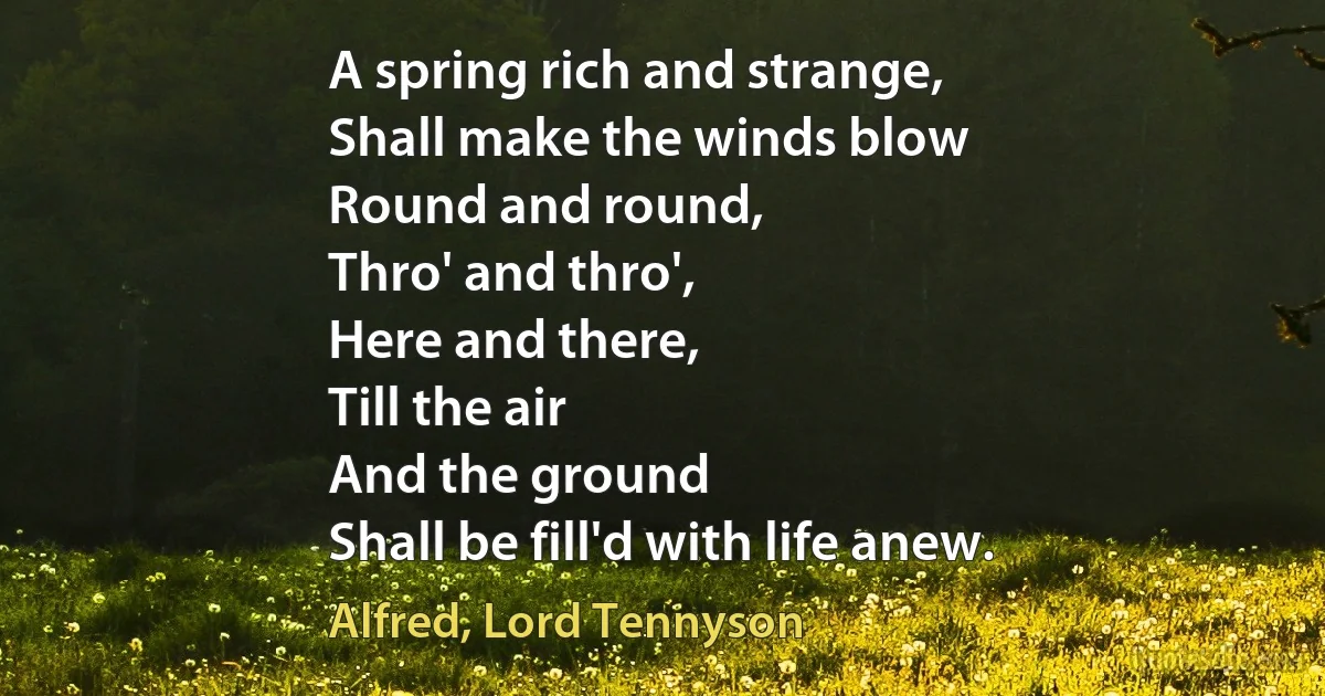 A spring rich and strange,
Shall make the winds blow
Round and round,
Thro' and thro',
Here and there,
Till the air
And the ground
Shall be fill'd with life anew. (Alfred, Lord Tennyson)