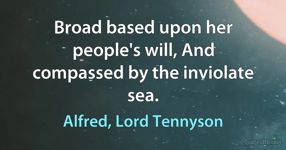 Broad based upon her people's will, And compassed by the inviolate sea. (Alfred, Lord Tennyson)