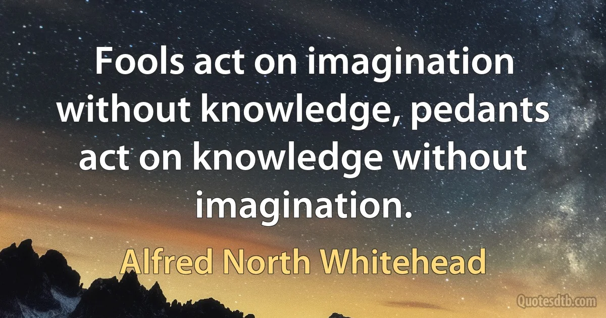 Fools act on imagination without knowledge, pedants act on knowledge without imagination. (Alfred North Whitehead)